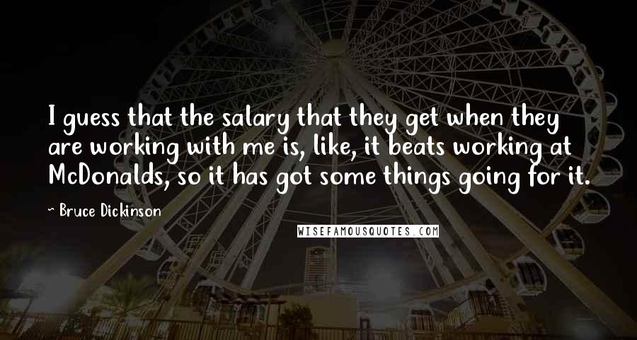 Bruce Dickinson Quotes: I guess that the salary that they get when they are working with me is, like, it beats working at McDonalds, so it has got some things going for it.