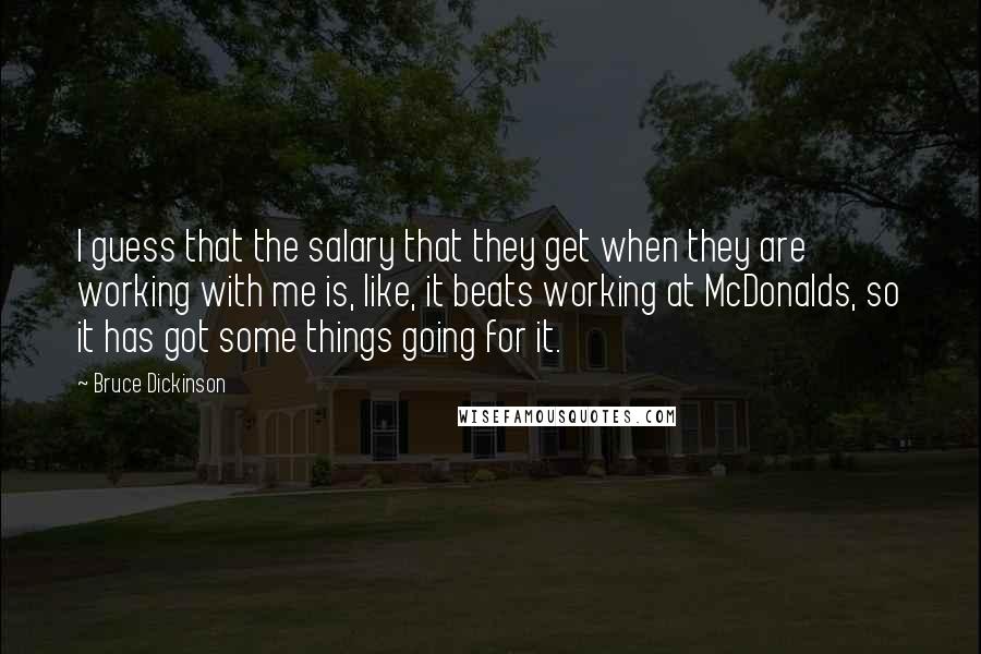 Bruce Dickinson Quotes: I guess that the salary that they get when they are working with me is, like, it beats working at McDonalds, so it has got some things going for it.