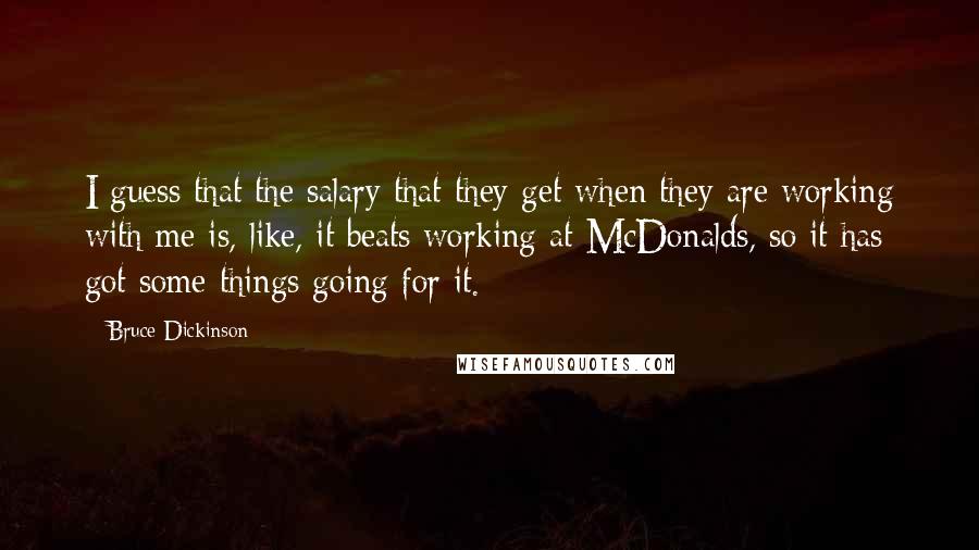 Bruce Dickinson Quotes: I guess that the salary that they get when they are working with me is, like, it beats working at McDonalds, so it has got some things going for it.