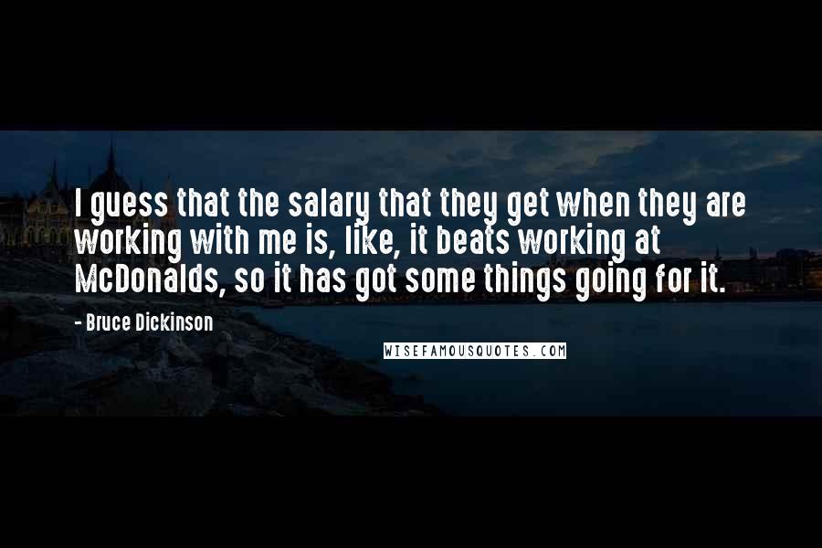 Bruce Dickinson Quotes: I guess that the salary that they get when they are working with me is, like, it beats working at McDonalds, so it has got some things going for it.