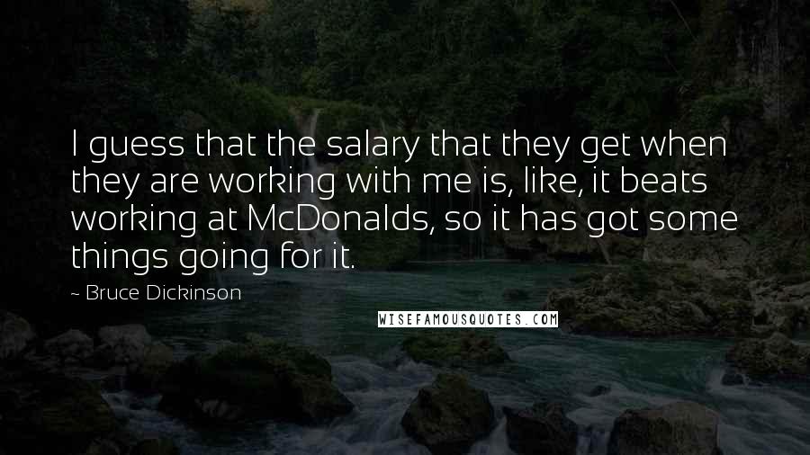 Bruce Dickinson Quotes: I guess that the salary that they get when they are working with me is, like, it beats working at McDonalds, so it has got some things going for it.