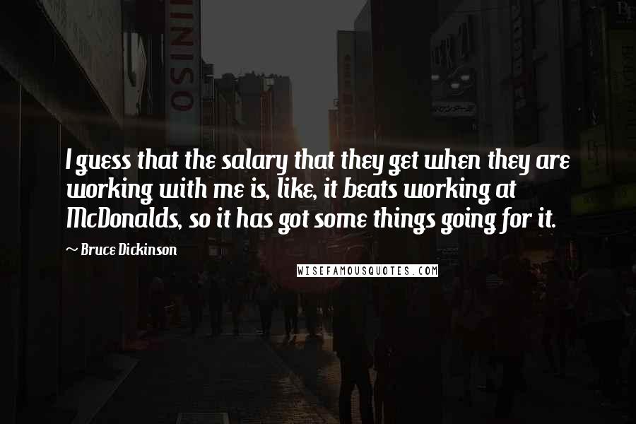 Bruce Dickinson Quotes: I guess that the salary that they get when they are working with me is, like, it beats working at McDonalds, so it has got some things going for it.