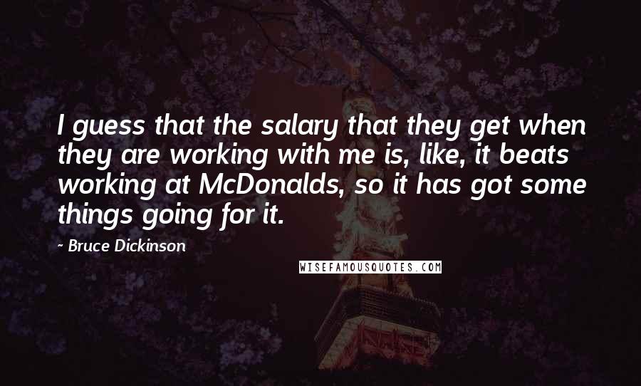 Bruce Dickinson Quotes: I guess that the salary that they get when they are working with me is, like, it beats working at McDonalds, so it has got some things going for it.