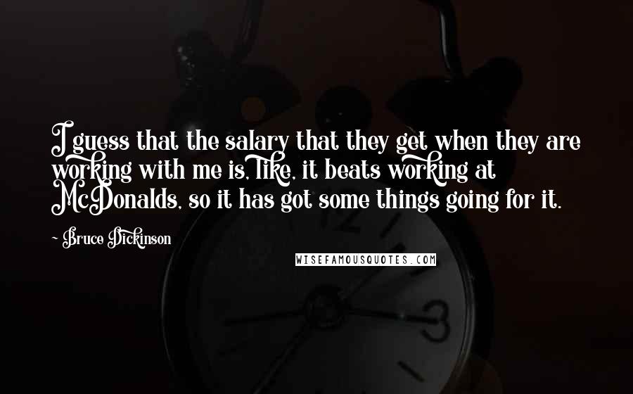 Bruce Dickinson Quotes: I guess that the salary that they get when they are working with me is, like, it beats working at McDonalds, so it has got some things going for it.