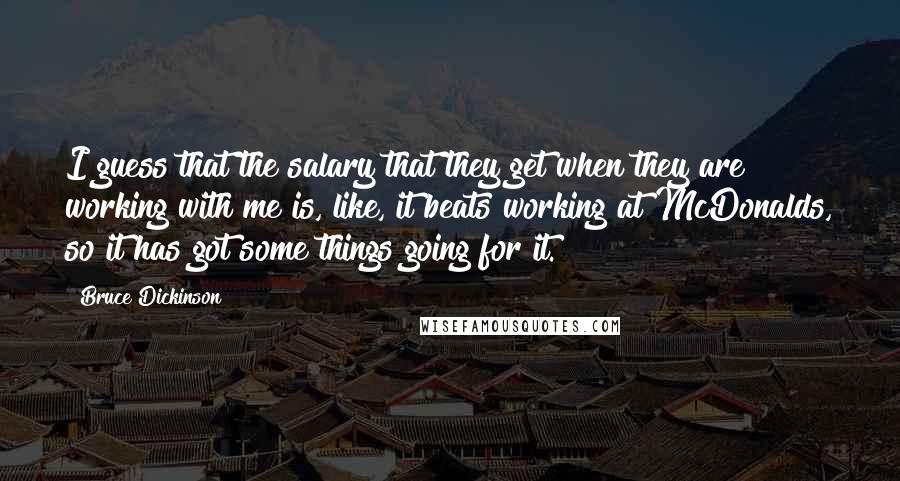 Bruce Dickinson Quotes: I guess that the salary that they get when they are working with me is, like, it beats working at McDonalds, so it has got some things going for it.