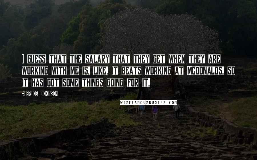 Bruce Dickinson Quotes: I guess that the salary that they get when they are working with me is, like, it beats working at McDonalds, so it has got some things going for it.