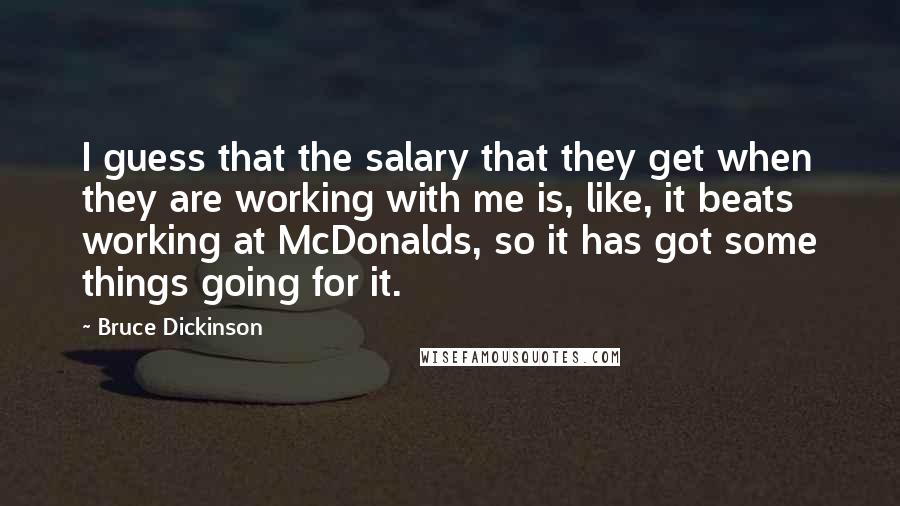 Bruce Dickinson Quotes: I guess that the salary that they get when they are working with me is, like, it beats working at McDonalds, so it has got some things going for it.
