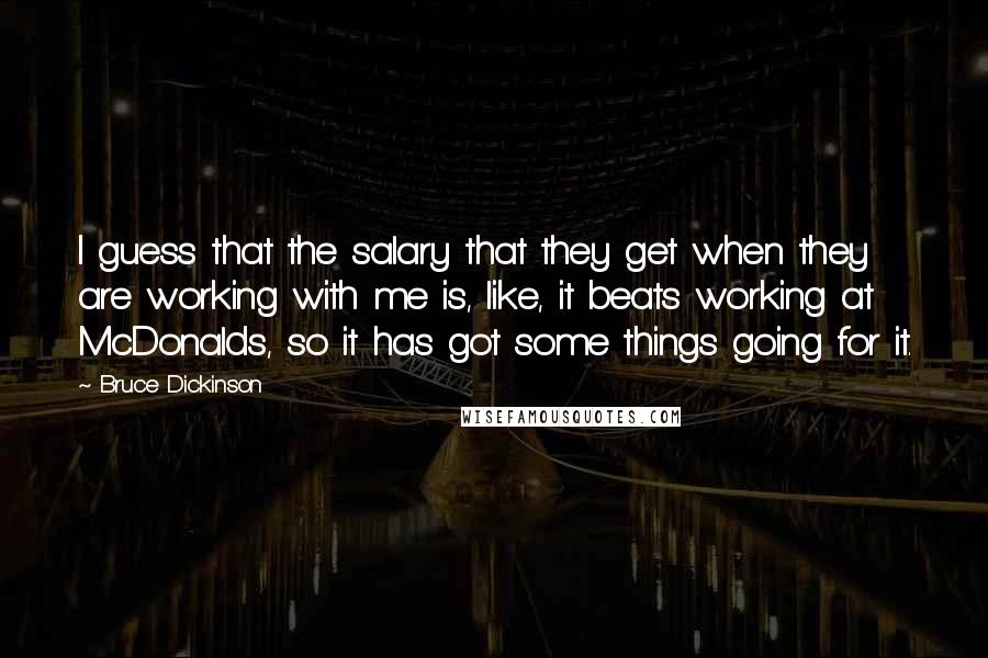 Bruce Dickinson Quotes: I guess that the salary that they get when they are working with me is, like, it beats working at McDonalds, so it has got some things going for it.