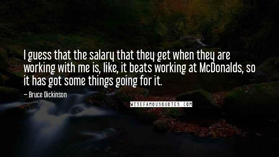 Bruce Dickinson Quotes: I guess that the salary that they get when they are working with me is, like, it beats working at McDonalds, so it has got some things going for it.