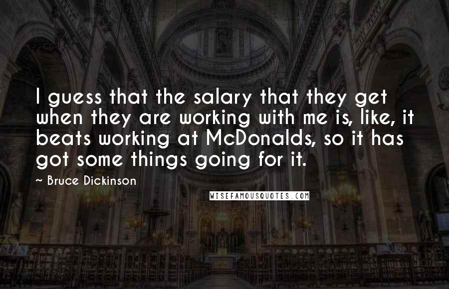 Bruce Dickinson Quotes: I guess that the salary that they get when they are working with me is, like, it beats working at McDonalds, so it has got some things going for it.