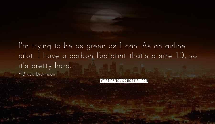 Bruce Dickinson Quotes: I'm trying to be as green as I can. As an airline pilot, I have a carbon footprint that's a size 10, so it's pretty hard.