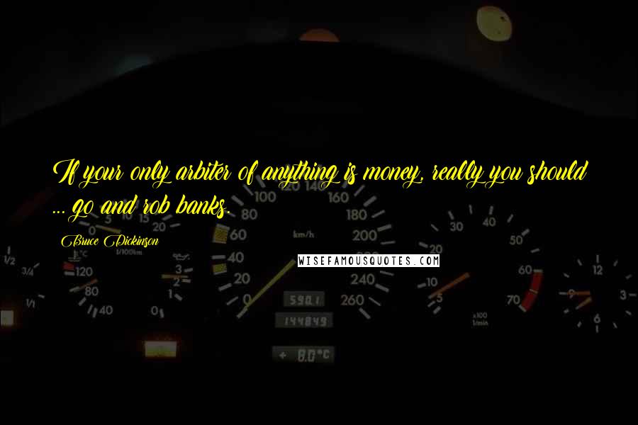 Bruce Dickinson Quotes: If your only arbiter of anything is money, really you should ... go and rob banks.