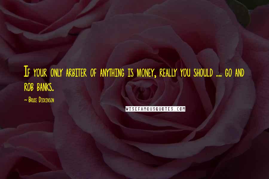 Bruce Dickinson Quotes: If your only arbiter of anything is money, really you should ... go and rob banks.