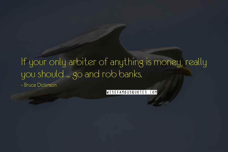 Bruce Dickinson Quotes: If your only arbiter of anything is money, really you should ... go and rob banks.