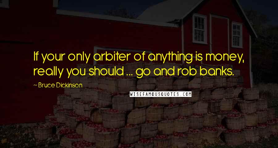 Bruce Dickinson Quotes: If your only arbiter of anything is money, really you should ... go and rob banks.