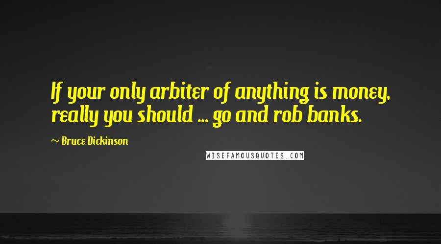 Bruce Dickinson Quotes: If your only arbiter of anything is money, really you should ... go and rob banks.