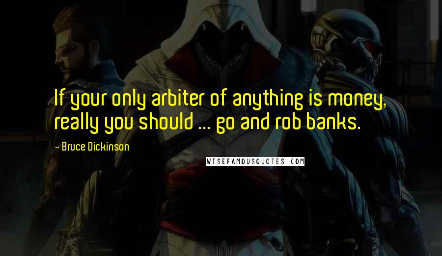 Bruce Dickinson Quotes: If your only arbiter of anything is money, really you should ... go and rob banks.