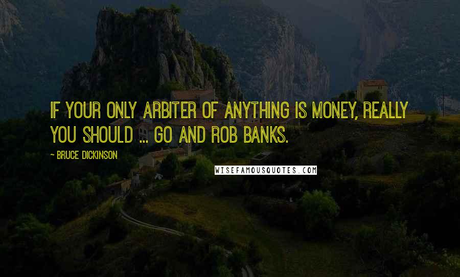 Bruce Dickinson Quotes: If your only arbiter of anything is money, really you should ... go and rob banks.