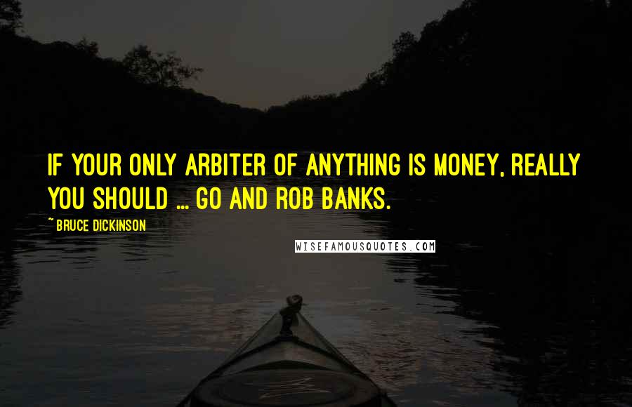 Bruce Dickinson Quotes: If your only arbiter of anything is money, really you should ... go and rob banks.