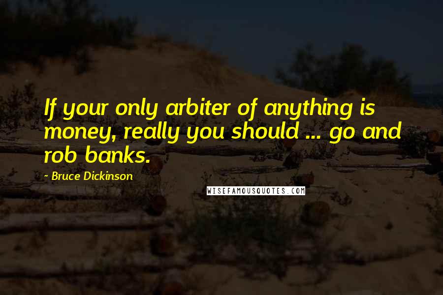 Bruce Dickinson Quotes: If your only arbiter of anything is money, really you should ... go and rob banks.