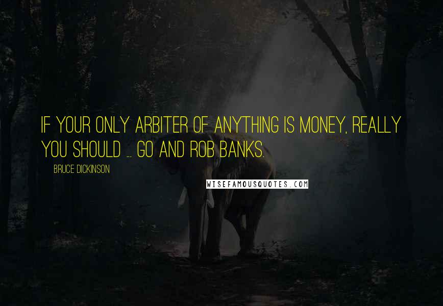 Bruce Dickinson Quotes: If your only arbiter of anything is money, really you should ... go and rob banks.