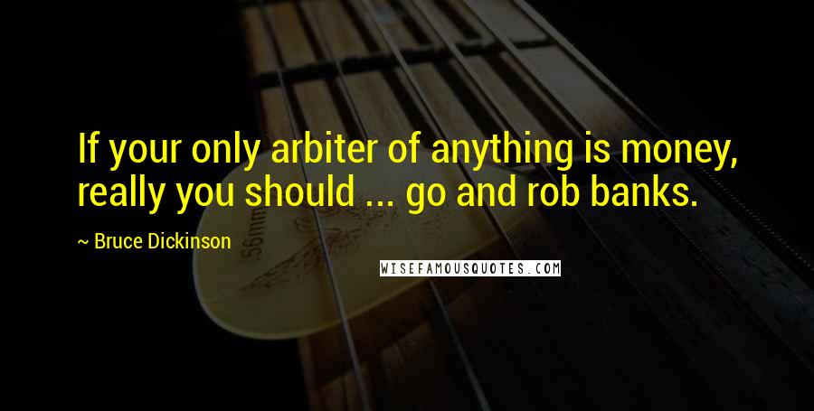 Bruce Dickinson Quotes: If your only arbiter of anything is money, really you should ... go and rob banks.