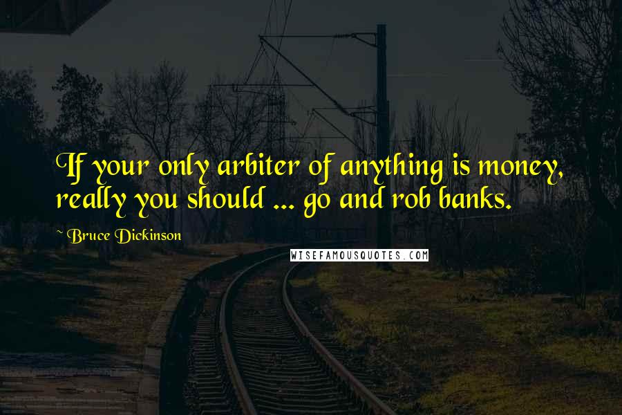 Bruce Dickinson Quotes: If your only arbiter of anything is money, really you should ... go and rob banks.