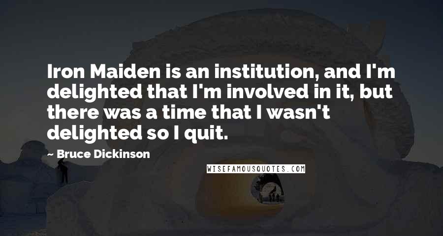 Bruce Dickinson Quotes: Iron Maiden is an institution, and I'm delighted that I'm involved in it, but there was a time that I wasn't delighted so I quit.
