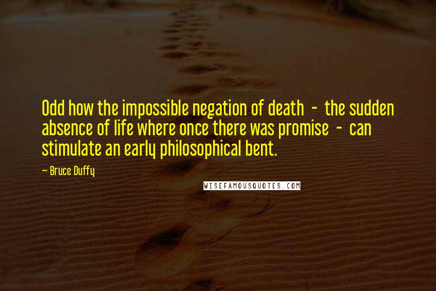 Bruce Duffy Quotes: Odd how the impossible negation of death - the sudden absence of life where once there was promise - can stimulate an early philosophical bent.
