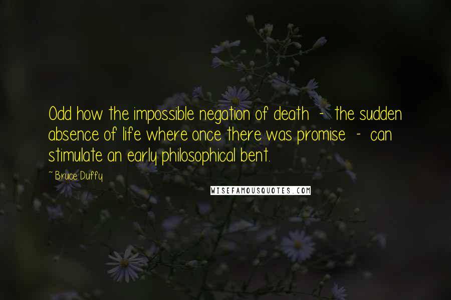 Bruce Duffy Quotes: Odd how the impossible negation of death  -  the sudden absence of life where once there was promise  -  can stimulate an early philosophical bent.