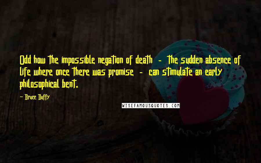 Bruce Duffy Quotes: Odd how the impossible negation of death  -  the sudden absence of life where once there was promise  -  can stimulate an early philosophical bent.