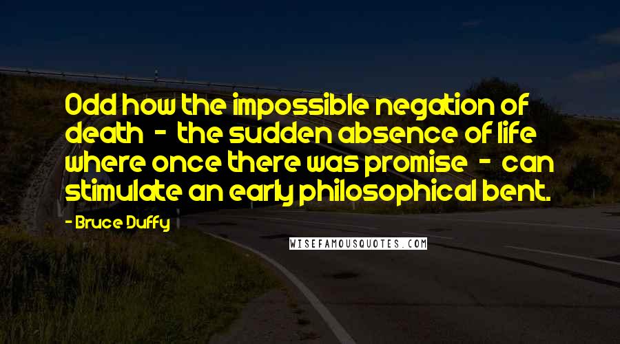 Bruce Duffy Quotes: Odd how the impossible negation of death - the sudden absence of life where once there was promise - can stimulate an early philosophical bent.