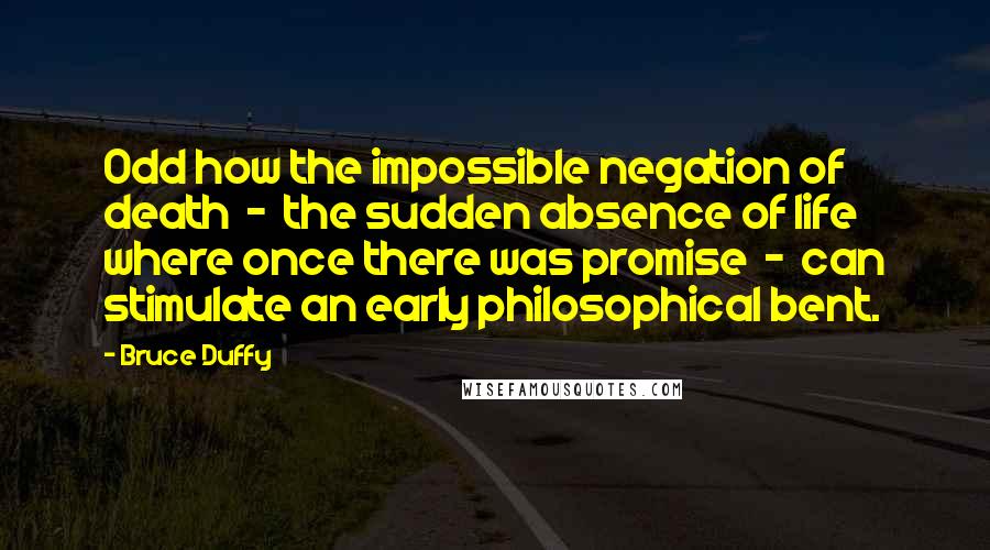 Bruce Duffy Quotes: Odd how the impossible negation of death  -  the sudden absence of life where once there was promise  -  can stimulate an early philosophical bent.