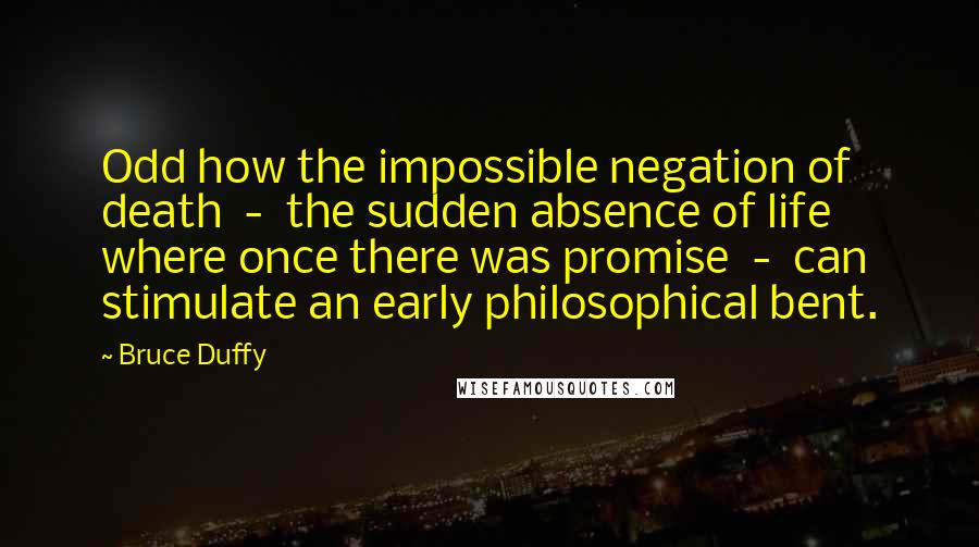 Bruce Duffy Quotes: Odd how the impossible negation of death  -  the sudden absence of life where once there was promise  -  can stimulate an early philosophical bent.