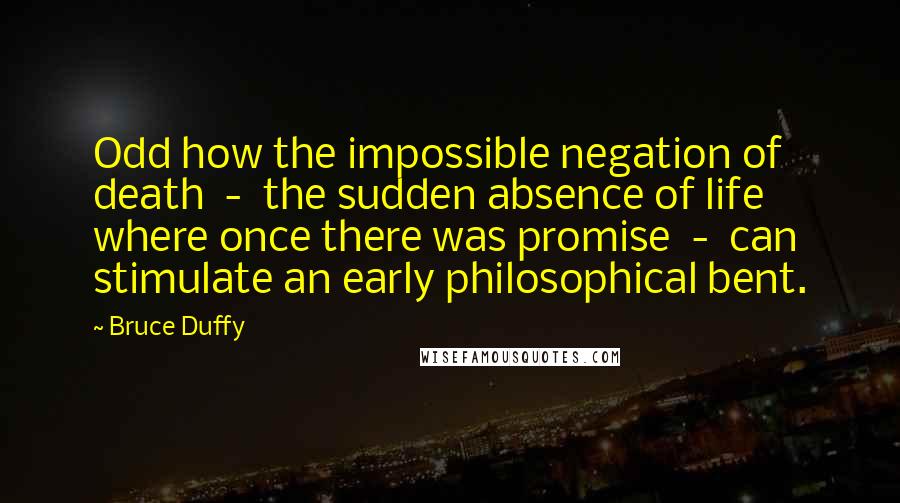 Bruce Duffy Quotes: Odd how the impossible negation of death - the sudden absence of life where once there was promise - can stimulate an early philosophical bent.