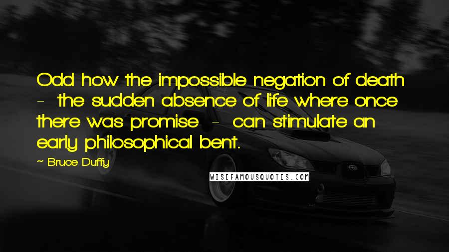 Bruce Duffy Quotes: Odd how the impossible negation of death  -  the sudden absence of life where once there was promise  -  can stimulate an early philosophical bent.