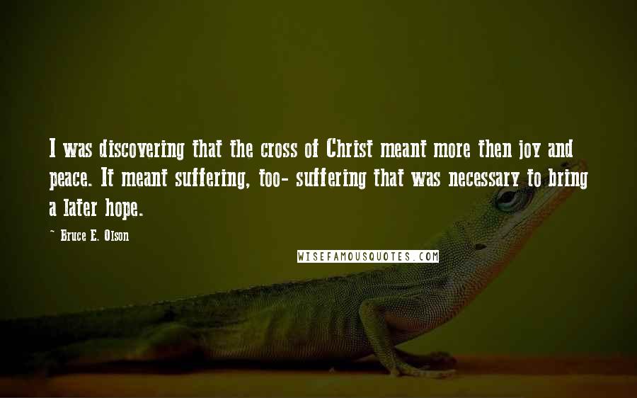 Bruce E. Olson Quotes: I was discovering that the cross of Christ meant more then joy and peace. It meant suffering, too- suffering that was necessary to bring a later hope.