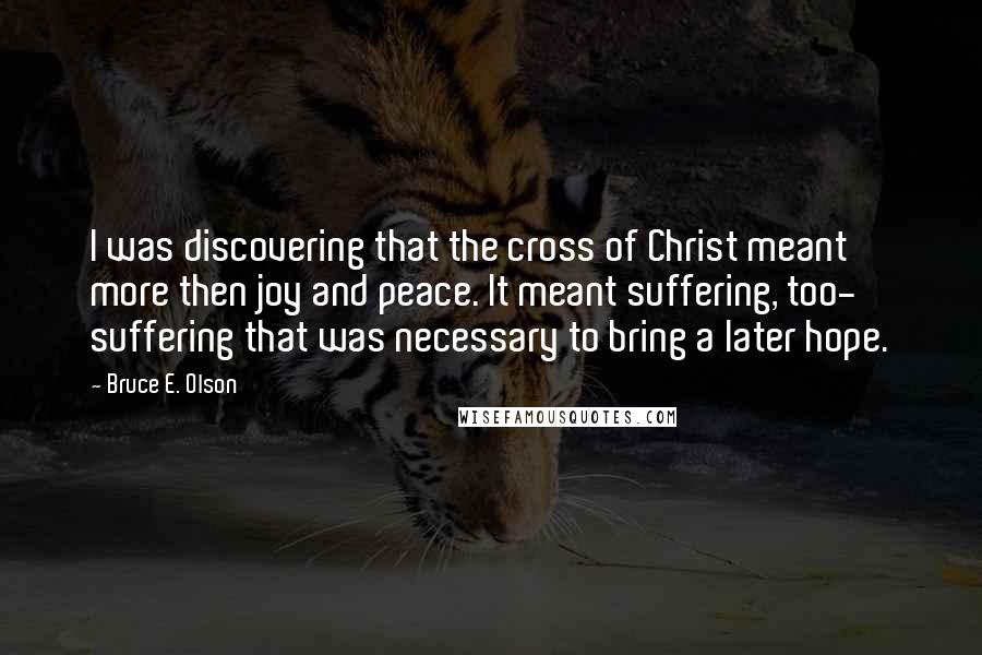 Bruce E. Olson Quotes: I was discovering that the cross of Christ meant more then joy and peace. It meant suffering, too- suffering that was necessary to bring a later hope.