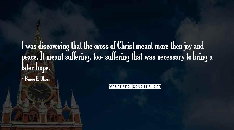 Bruce E. Olson Quotes: I was discovering that the cross of Christ meant more then joy and peace. It meant suffering, too- suffering that was necessary to bring a later hope.