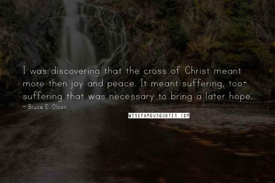 Bruce E. Olson Quotes: I was discovering that the cross of Christ meant more then joy and peace. It meant suffering, too- suffering that was necessary to bring a later hope.