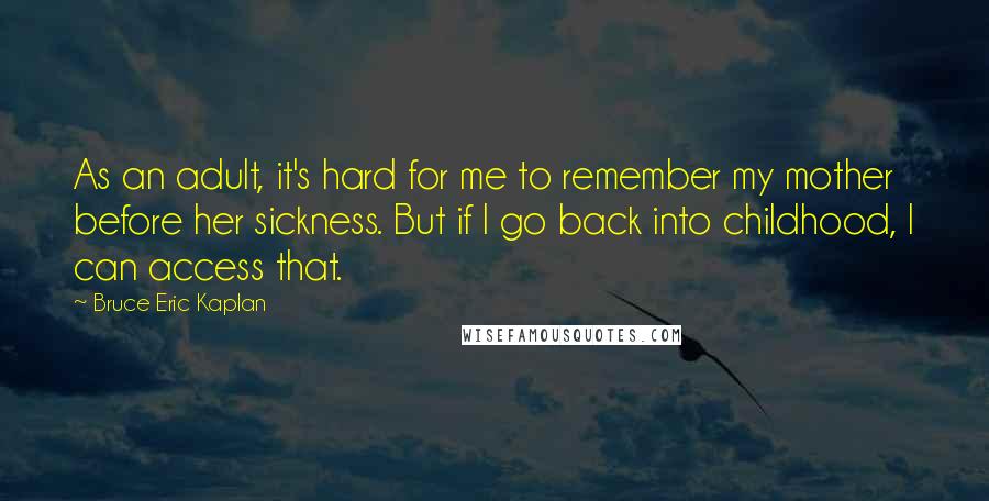 Bruce Eric Kaplan Quotes: As an adult, it's hard for me to remember my mother before her sickness. But if I go back into childhood, I can access that.