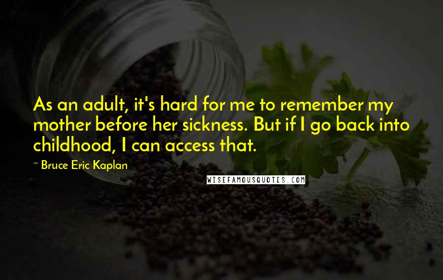 Bruce Eric Kaplan Quotes: As an adult, it's hard for me to remember my mother before her sickness. But if I go back into childhood, I can access that.