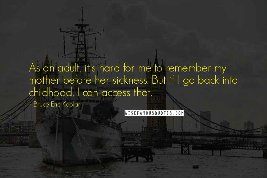 Bruce Eric Kaplan Quotes: As an adult, it's hard for me to remember my mother before her sickness. But if I go back into childhood, I can access that.