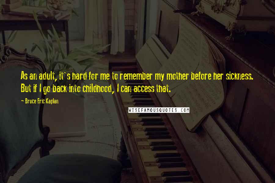 Bruce Eric Kaplan Quotes: As an adult, it's hard for me to remember my mother before her sickness. But if I go back into childhood, I can access that.