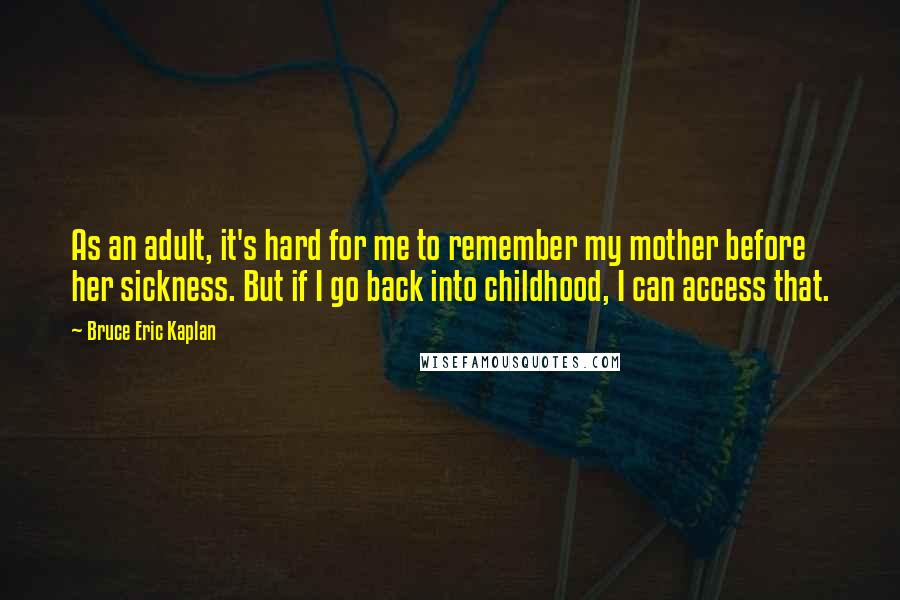 Bruce Eric Kaplan Quotes: As an adult, it's hard for me to remember my mother before her sickness. But if I go back into childhood, I can access that.