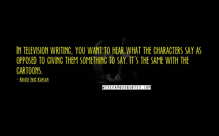 Bruce Eric Kaplan Quotes: In television writing, you want to hear what the characters say as opposed to giving them something to say. It's the same with the cartoons.