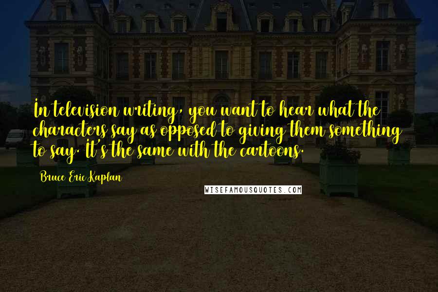 Bruce Eric Kaplan Quotes: In television writing, you want to hear what the characters say as opposed to giving them something to say. It's the same with the cartoons.