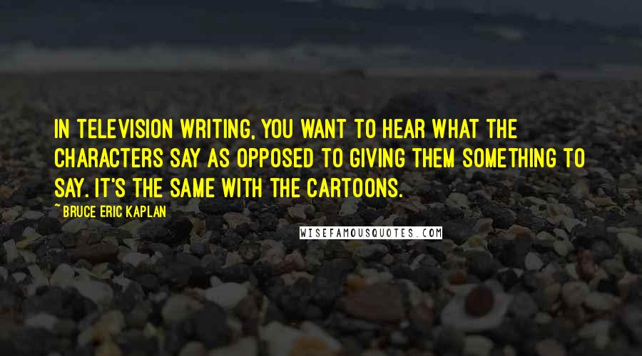 Bruce Eric Kaplan Quotes: In television writing, you want to hear what the characters say as opposed to giving them something to say. It's the same with the cartoons.