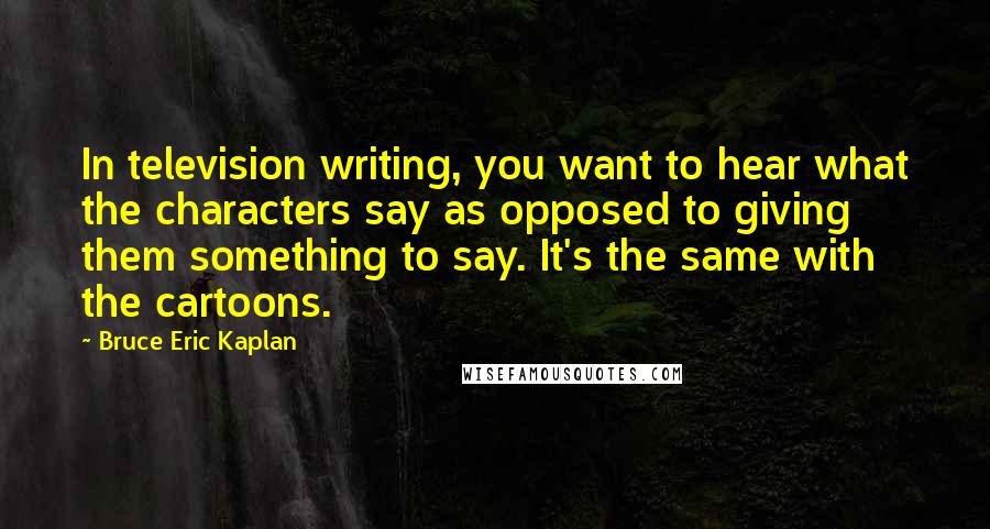 Bruce Eric Kaplan Quotes: In television writing, you want to hear what the characters say as opposed to giving them something to say. It's the same with the cartoons.