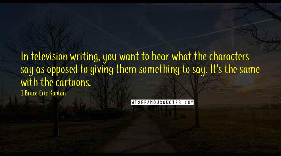 Bruce Eric Kaplan Quotes: In television writing, you want to hear what the characters say as opposed to giving them something to say. It's the same with the cartoons.